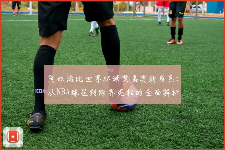 阿奴诺比世界杯颁奖嘉宾新角色:从NBA球星到跨界亮相的全面解析