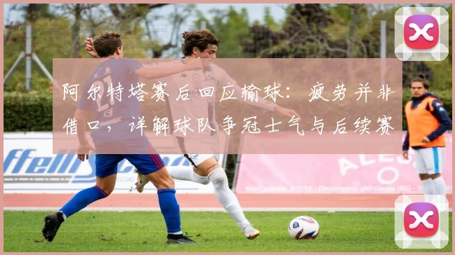 阿尔特塔赛后回应输球：疲劳并非借口，详解球队争冠士气与后续赛程应对方案
