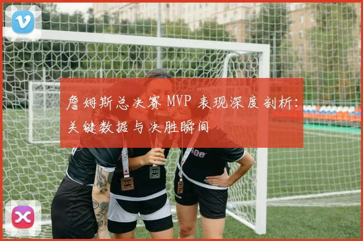 詹姆斯总决赛 MVP 表现深度剖析：关键数据与决胜瞬间