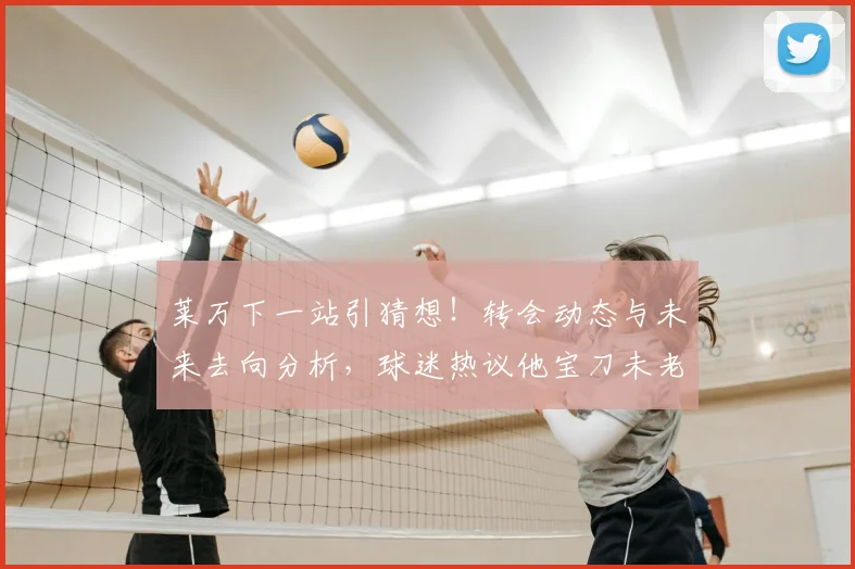 莱万下一站引猜想！转会动态与未来去向分析，球迷热议他宝刀未老