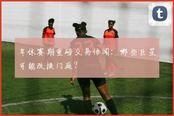 年休赛期重磅交易传闻：哪些巨星可能改换门庭？