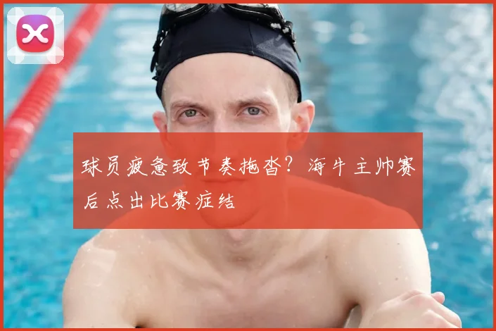 球员疲惫致节奏拖沓?海牛主帅赛后点出比赛症结