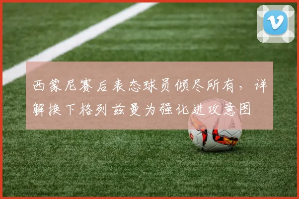 西蒙尼赛后表态球员倾尽所有,详解换下格列兹曼为强化进攻意图