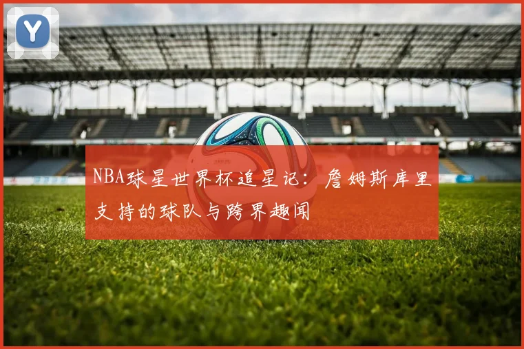 NBA球星世界杯追星记:詹姆斯库里支持的球队与跨界趣闻