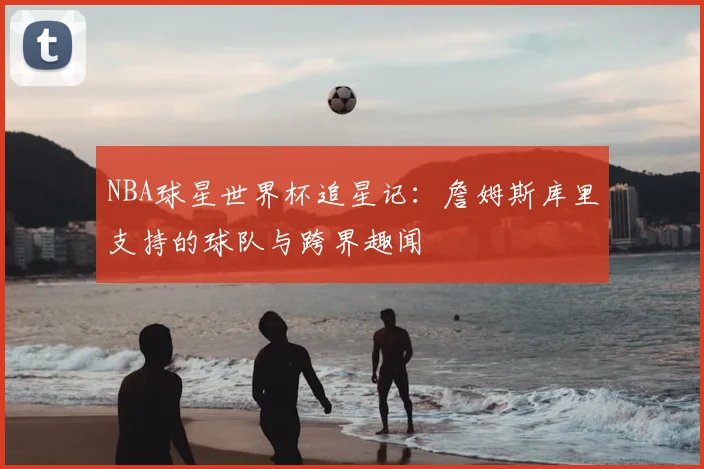 NBA球星世界杯追星记：詹姆斯库里支持的球队与跨界趣闻