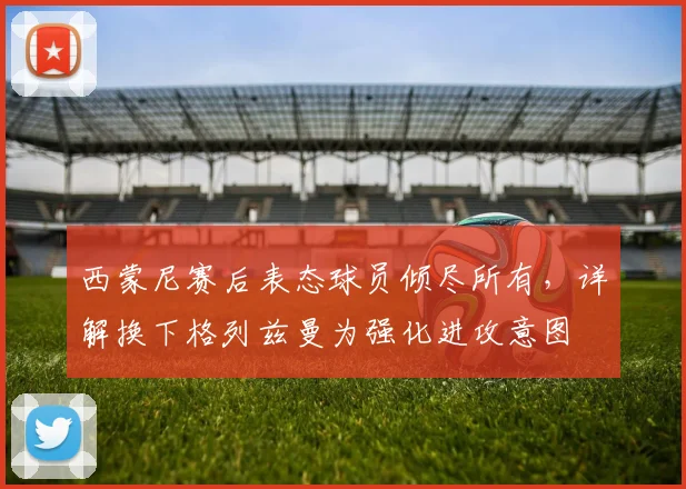 西蒙尼赛后表态球员倾尽所有，详解换下格列兹曼为强化进攻意图