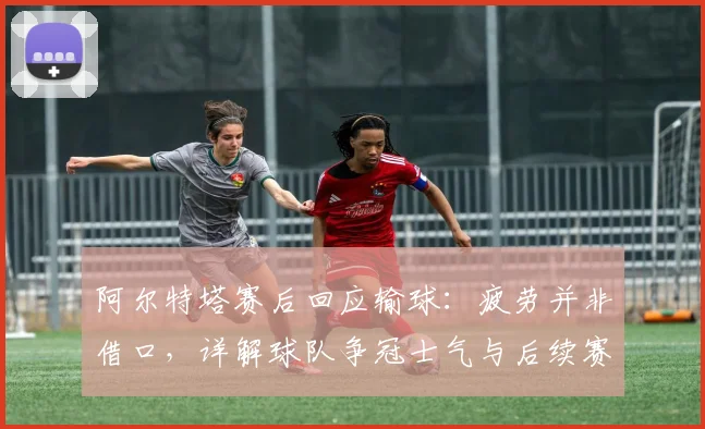 阿尔特塔赛后回应输球：疲劳并非借口，详解球队争冠士气与后续赛程应对方案